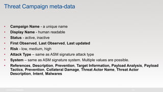 Threat Campaign meta-data
• Campaign Name - a unique name
• Display Name - human readable
• Status - active, inactive
• First Observed, Last Observed, Last updated
• Risk - low, medium, high
• Attack Type – same as ASM signature attack type
• System – same as ASM signature system. Multiple values are possible.
• References, Description, Prevention, Target Information, Payload Analysis, Payload
Tactics, Prevention, Collateral Damage, Threat Actor Name, Threat Actor
Description, Intent, Malwares
 
