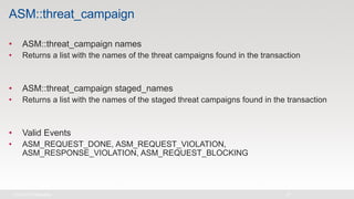 ASM::threat_campaign
• ASM::threat_campaign names
• Returns a list with the names of the threat campaigns found in the transaction
• ASM::threat_campaign staged_names
• Returns a list with the names of the staged threat campaigns found in the transaction
• Valid Events
• ASM_REQUEST_DONE, ASM_REQUEST_VIOLATION,
ASM_RESPONSE_VIOLATION, ASM_REQUEST_BLOCKING
 
