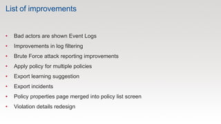List of improvements
• Bad actors are shown Event Logs
• Improvements in log filtering
• Brute Force attack reporting improvements
• Apply policy for multiple policies
• Export learning suggestion
• Export incidents
• Policy properties page merged into policy list screen
• Violation details redesign
 