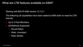 What are LTM features available on ASM?
Starting with BIG-IP ASM version 13.1.0.1
The following LB capabilities have been added to ASM (with no need for LTM
license)
• Up to 3 Pool Members
• LB Methods Supported
• Round Robin
• Ratio (member)
• Ratio (Node)
 