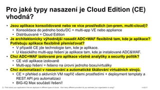 n=2217Q. Think about your applications that are deployed in different types of clouds. How many different providers do you estimate your organization is using?
• Jsou aplikace konsolidované nebo ve více prostředích (on-prem, multi-cloud)?
• Konsolidace do jednoho bodu/DC = multi-app VE nebo appliance
• Distribuované = Cloud Edition
• Je architektonicky výhodnější nasadit ADC+WAF flexibilně tam, kde je aplikace?
Potřebuju aplikace flexibilně přemísťovat?
• V případě CE jde technologie tam, kde je aplikace.
• U klasického multi-app řešení je aplikace tam, kde je instalované ADC&WAF.
• Chci ADC+WAF izolované pro aplikace včetně analytiky a security politik?
• CE vidí aplikace izolovaně
• Multi-app řešení = řešeno na úrovni jednoho boxu/virtuálky
• Chci automatizaci v nasazování a automatické škálování virtuálních strojů.
• CE = přehled o aktivních VM napříč všemi prostředími + deployment templaty a
REST API pro automatizaci
• BIG-IQ Max součástí řešení!
 