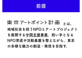 前提
　　　　　　　　　　　　　　　とは、
地域社会を担うNPOとアートプロジェクト
を展開する中間支援事業。担い手となる
NPO育成や活動基盤を整えながら、東京
の多様な魅力の創造・発信を目指す。
 