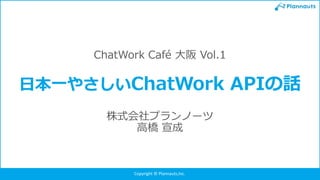 Copyright © Plannauts,Inc.
ChatWork Café 大阪 Vol.1
日本一やさしいChatWork APIの話
株式会社プランノーツ
高橋 宣成
 