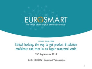 EID FORUM : TALLINN ESTONIA
Ethical hacking, the way to get product & solution
confidence and trust in an hyper connected world
19th September 2018
1
Detlef HOUDEAU – Eurosmart Vice president
 