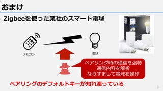 おまけ
Zigbeeを使った某社のスマート電球
11
ペアリング時の通信を盗聴
通信内容を解析
なりすまして電球を操作
リモコン 電球
ペアリングのデフォルトキーが知れ渡っている
 