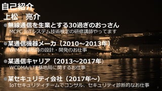 ⾃⼰紹介
上松 亮介
l無線通信を⽣業とする30過ぎのおっさん
MCPC IoTシステム技術検定の研修講師やってます
l某通信機器メーカ（2010〜2013年）
WiMAX基地局の設計・開発のお仕事
l某通信キャリア（2013〜2017年）
WCDMA/LTE基地局に関するお仕事
l某セキュリティ会社（2017年〜）
IoTセキュリティチームでコンサル、セキュリティ診断的なお仕事 2
 