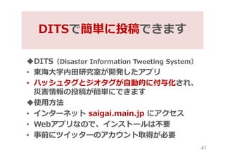 DITS（Disaster Information Tweeting System）
• 東海大学内田研究室が開発したアプリ
• ハッシュタグとジオタグが自動的に付与化され、
災害情報の投稿が簡単にできます
使用方法
• インターネット s...