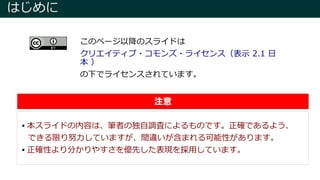 はじめに
 本スライドの内容は、筆者の独自調査によるものです。正確であるよう、
できる限り努力していますが、間違いが含まれる可能性があります。
 正確性より分かりやすさを優先した表現を採用しています。
注意
このページ以降のスライドは
クリエイティブ・コモンズ・ライセンス（表示 2.1 日
本 ）
の下でライセンスされています。
 