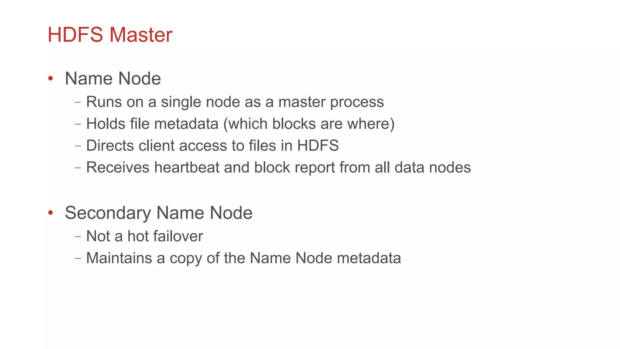 HDFS Master
• Name Node
–Runs on a single node as a master process
–Holds file metadata (which blocks are where)
–Directs client access to files in HDFS
–Receives heartbeat and block report from all data nodes
• Secondary Name Node
–Not a hot failover
–Maintains a copy of the Name Node metadata
 