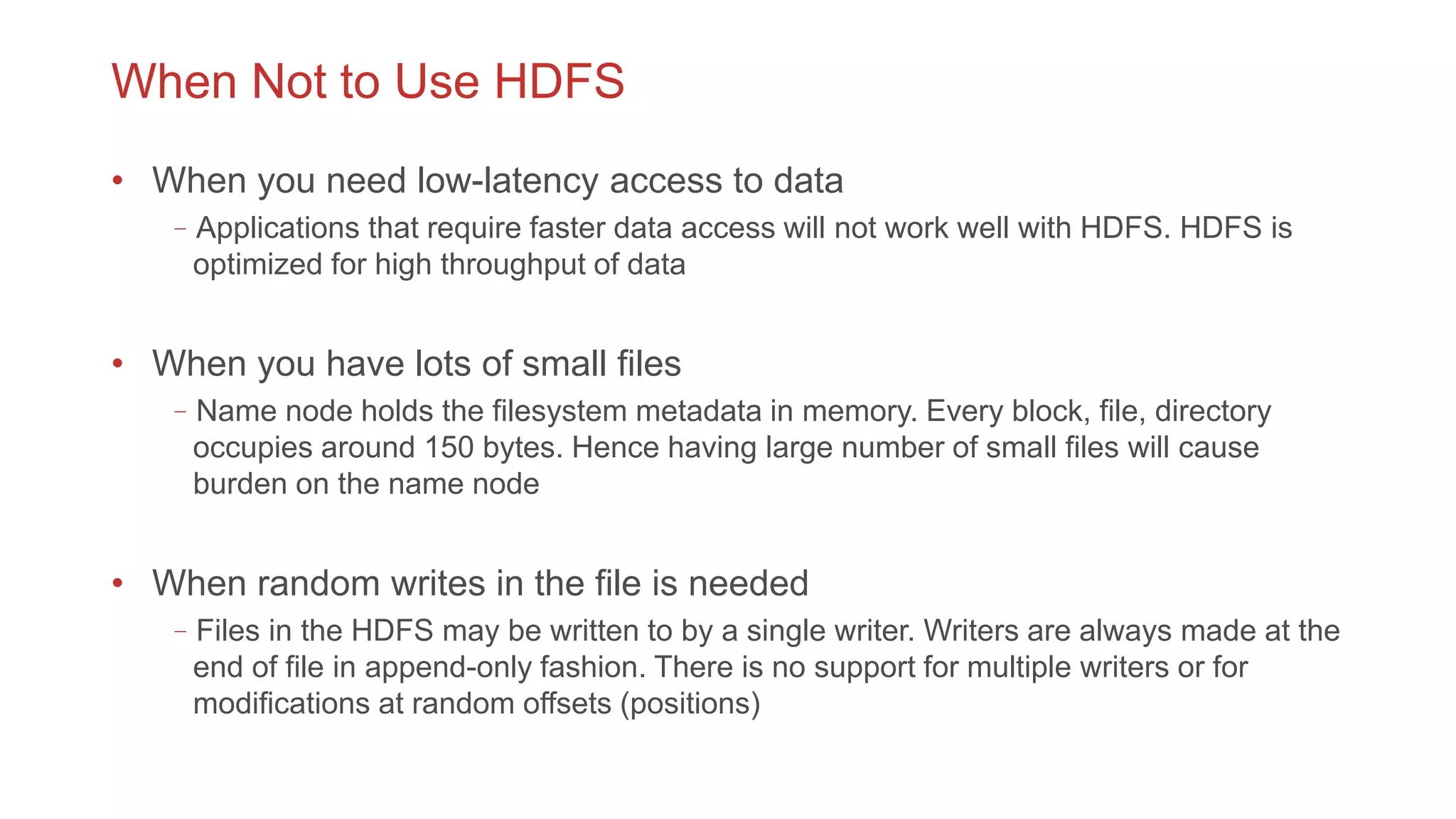 When Not to Use HDFS
• When you need low-latency access to data
–Applications that require faster data access will not work well with HDFS. HDFS is
optimized for high throughput of data
• When you have lots of small files
–Name node holds the filesystem metadata in memory. Every block, file, directory
occupies around 150 bytes. Hence having large number of small files will cause
burden on the name node
• When random writes in the file is needed
–Files in the HDFS may be written to by a single writer. Writers are always made at the
end of file in append-only fashion. There is no support for multiple writers or for
modifications at random offsets (positions)
 