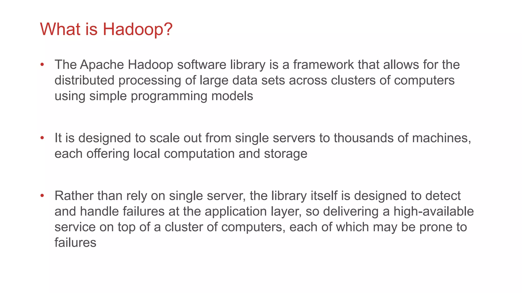 What is Hadoop?
• The Apache Hadoop software library is a framework that allows for the
distributed processing of large data sets across clusters of computers
using simple programming models
• It is designed to scale out from single servers to thousands of machines,
each offering local computation and storage
• Rather than rely on single server, the library itself is designed to detect
and handle failures at the application layer, so delivering a high-available
service on top of a cluster of computers, each of which may be prone to
failures
 