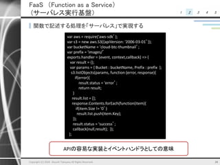 1 2 3 4 5
FaaS （Function as a Service）
(サーバレス実行基盤）
▌関数で記述する処理を「サーバレス」で実現する
16
APIの容易な実装とイベントハンドラとしての意味
var aws = require('aws-sdk’);
var s3 = new aws.S3({apiVersion: '2006-03-01’});
var bucketName = 'cloud-btc-thumbnail’;
var prefix = 'images/’
exports.handler = (event, context,callback) => {
var result = {};
var params = { Bucket : bucketName, Prefix : prefix };
s3.listObjects(params, function (error, response){
if(error){
result.status = 'error’;
return result;
}
result.list = [];
response.Contents.forEach(function(item){
if(item.Size != '0’)
result.list.push(item.Key);
});
result.status = 'success’;
callback(null,result); });
};
Copyright (C) 2018 Atsushi Takayasu All Rights Reserved.
 