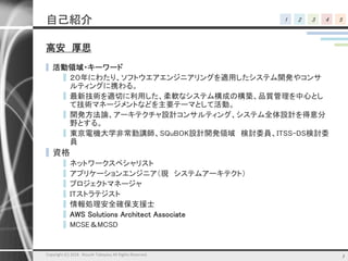 1 2 3 4 5自己紹介
高安 厚思
▌ 活動領域・キーワード
▌ ２０年にわたり、ソフトウエアエンジニアリングを適用したシステム開発やコンサ
ルティングに携わる。
▌ 最新技術を適切に利用した、柔軟なシステム構成の構築、品質管理を中心とし
て技術マネージメントなどを主要テーマとして活動。
▌ 開発方法論、アーキテクチャ設計コンサルティング、システム全体設計を得意分
野とする。
▌ 東京電機大学非常勤講師、SQuBOK設計開発領域 検討委員、ITSS-DS検討委
員
▌資格
▌ ネットワークスペシャリスト
▌ アプリケーションエンジニア（現 システムアーキテクト）
▌ プロジェクトマネージャ
▌ ITストラテジスト
▌ 情報処理安全確保支援士
▌ AWS Solutions Architect Associate
▌ MCSE＆MCSD
Copyright (C) 2018 Atsushi Takayasu All Rights Reserved. 3
 