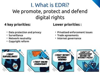 4 key priorities:
• Data protection and privacy
• Surveillance
• Network neutrality
• Copyright reform
I. What is EDRi?
We...