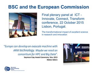 BSC and the European Commission
Final plenary panel at ICT -
Innovate, Connect, Transform
conference, 22 October 2015
Lisbon, Portugal.
The transformational impact of excellent science
in research and innovation
 