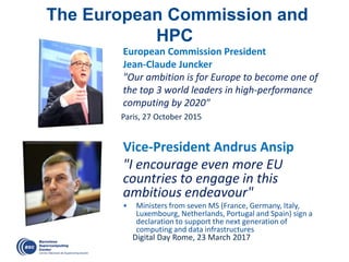Paris, 27 October 2015
European Commission President
Jean-Claude Juncker
"Our ambition is for Europe to become one of
the top 3 world leaders in high-performance
computing by 2020"
The European Commission and
HPC
Vice-President Andrus Ansip
"I encourage even more EU
countries to engage in this
ambitious endeavour"
• Ministers from seven MS (France, Germany, Italy,
Luxembourg, Netherlands, Portugal and Spain) sign a
declaration to support the next generation of
computing and data infrastructures
Digital Day Rome, 23 March 2017
 