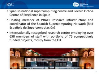 3
BSC
• Spanish national supercomputing centre and Severo Ochoa
Centre of Excellence in Spain
• Hosting member of PRACE research infrastructure and
coordinator of the Spanish Supercomputing Network (Red
Española de Supercomputación)
• Internationally recognized research centre employing over
650 members of staff with portfolio of 75 competitively
funded projects, mostly from the EU
 