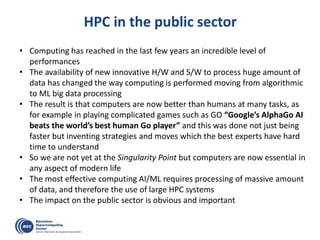 HPC in the public sector
• Computing has reached in the last few years an incredible level of
performances
• The availability of new innovative H/W and S/W to process huge amount of
data has changed the way computing is performed moving from algorithmic
to ML big data processing
• The result is that computers are now better than humans at many tasks, as
for example in playing complicated games such as GO “Google’s AlphaGo AI
beats the world’s best human Go player” and this was done not just being
faster but inventing strategies and moves which the best experts have hard
time to understand
• So we are not yet at the Singularity Point but computers are now essential in
any aspect of modern life
• The most effective computing AI/ML requires processing of massive amount
of data, and therefore the use of large HPC systems
• The impact on the public sector is obvious and important
 