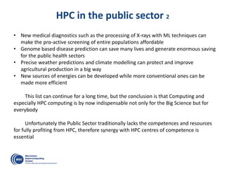 HPC in the public sector 2
• New medical diagnostics such as the processing of X-rays with ML techniques can
make the pro-active screening of entire populations affordable
• Genome based disease prediction can save many lives and generate enormous saving
for the public health sectors
• Precise weather predictions and climate modelling can protect and improve
agricultural production in a big way
• New sources of energies can be developed while more conventional ones can be
made more efficient
This list can continue for a long time, but the conclusion is that Computing and
especially HPC computing is by now indispensable not only for the Big Science but for
everybody
Unfortunately the Public Sector traditionally lacks the competences and resources
for fully profiting from HPC, therefore synergy with HPC centres of competence is
essential
 