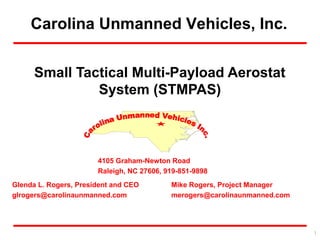 Carolina Unmanned Vehicles, Inc.
Glenda L. Rogers, President and CEO
glrogers@carolinaunmanned.com
Mike Rogers, Project Manager
merogers@carolinaunmanned.com
4105 Graham-Newton Road
Raleigh, NC 27606, 919-851-9898
Small Tactical Multi-Payload Aerostat
System (STMPAS)
1
 