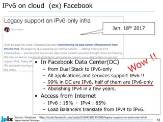 13
IPv6 on cloud (ex) Facebook
• In Facebook Data Center(DC)
– from Dual Stack to IPv6-only
– All applications and services support IPv6 !!
– 99% in DC are IPv6, half of them are IPv6-only
– Abolishing IPv4 in a few years.
• Access from Internet
– IPv6 : 15% ・ IPv4 : 85%
– Load Balancers translate from IPv4 to IPv6.
Source: Facebook https://code.facebook.com/posts/635645183305089/legacy-support-on-ipv6-only-infra/
Jan. 18th 2017
 