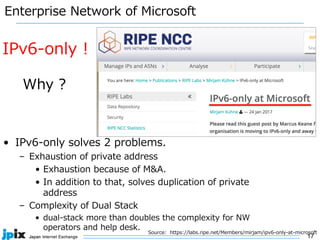 17
Enterprise Network of Microsoft
• IPv6-only solves 2 problems.
– Exhaustion of private address
• Exhaustion because of M&A.
• In addition to that, solves duplication of private
address
– Complexity of Dual Stack
• dual-stack more than doubles the complexity for NW
operators and help desk.
Source: https://labs.ripe.net/Members/mirjam/ipv6-only-at-microsoft
IPv6-only !
Why ?
 