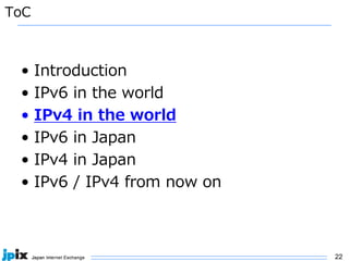22
ToC
• Introduction
• IPv6 in the world
• IPv4 in the world
• IPv6 in Japan
• IPv4 in Japan
• IPv6 / IPv4 from now on
 
