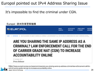 28
Europol pointed out IPv4 Address Sharing Issue
https://www.europol.europa.eu/newsroom/news/are-you-sharing-same-ip-address-criminal-law-enforcement-call-for-
end-of-carrier-grade-nat-cgn-to-increase-accountability-online
Europol : 欧州刑事警察機構
It’s impossible to find the criminal under CGN.
 