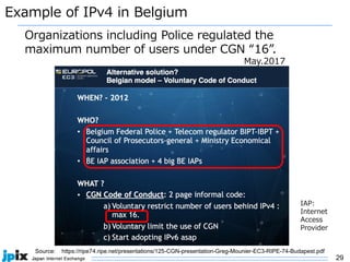 29
Example of IPv4 in Belgium
Source: https://ripe74.ripe.net/presentations/125-CGN-presentation-Greg-Mounier-EC3-RIPE-74-Budapest.pdf
May.2017
Organizations including Police regulated the
maximum number of users under CGN “16”.
IAP:
Internet
Access
Provider
 