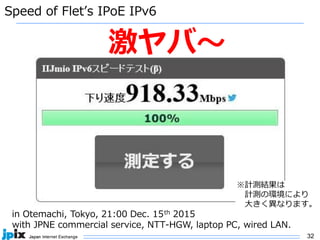 32
Speed of Flet’s IPoE IPv6
in Otemachi, Tokyo, 21:00 Dec. 15th 2015
with JPNE commercial service, NTT-HGW, laptop PC, wired LAN.
激ヤバ〜
※計測結果は
計測の環境により
大きく異なります。
 