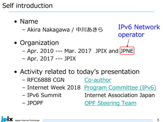 5
Self introduction
• Name
– Akira Nakagawa / 中川あきら
• Organization
– Apr. 2010 --- Mar. 2017 JPIX and JPNE
– Apr. 2017 --- JPIX
• Activity related to today’s presentation
– RFC6888 CGN Co-author
– Internet Week 2018 Program Committee (IPv6)
– IPv6 Summit Internet Association Japan
– JPOPF OPF Steering Team
IPv6 Network
operator
 