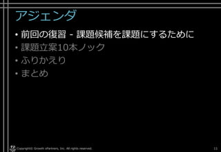 アジェンダ
• 前回の復習 - 課題候補を課題にするために
• 課題立案10本ノック
• ふりかえり
• まとめ
Copyright© Growth xPartners, Inc. All rights reserved. 11
 