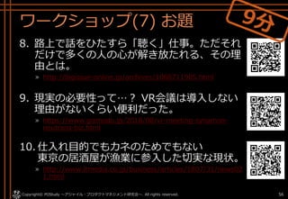 ワークショップ(7) お題
8. 路上で話をひたすら「聴く」仕事。ただそれ
だけで多くの人の心が解き放たれる、その理
由とは。
» http://bigissue-online.jp/archives/1068711905.html
9. 現実の必要性って…？ VR会議は導入しない
理由がないくらい便利だった。
» https://www.gizmodo.jp/2018/08/vr-meeting-synamon-
neutrans-biz.html
10. 仕入れ目的でもカネのためでもない
東京の居酒屋が漁業に参入した切実な現状。
» http://www.itmedia.co.jp/business/articles/1807/31/news02
1.html
Copyright© POStudy . All rights reserved.～アジャイル・プロダクトマネジメント研究会～ 56
 