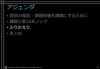 アジェンダ
• 前回の復習 - 課題候補を課題にするために
• 課題立案10本ノック
• ふりかえり
• まとめ
Copyright© Growth xPartners, Inc. All rights reserved. 58
 