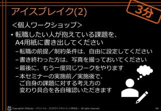 アイスブレイク(2)
＜個人ワークショップ＞
• 転職したい人が抱えている課題を、
A4用紙に書き出してください
–転職の前提／制約条件は、自由に設定してください
–書き終わった方は、写真を撮っておいてください
–最後に、もう一度同じワークをやります
–本セミナーの実施前／実施後で、
ご自身の課題に対する考え方の
変わり具合を各自確認いただきます
Copyright© POStudy . All rights reserved.～アジャイル・プロダクトマネジメント研究会～ 64
 