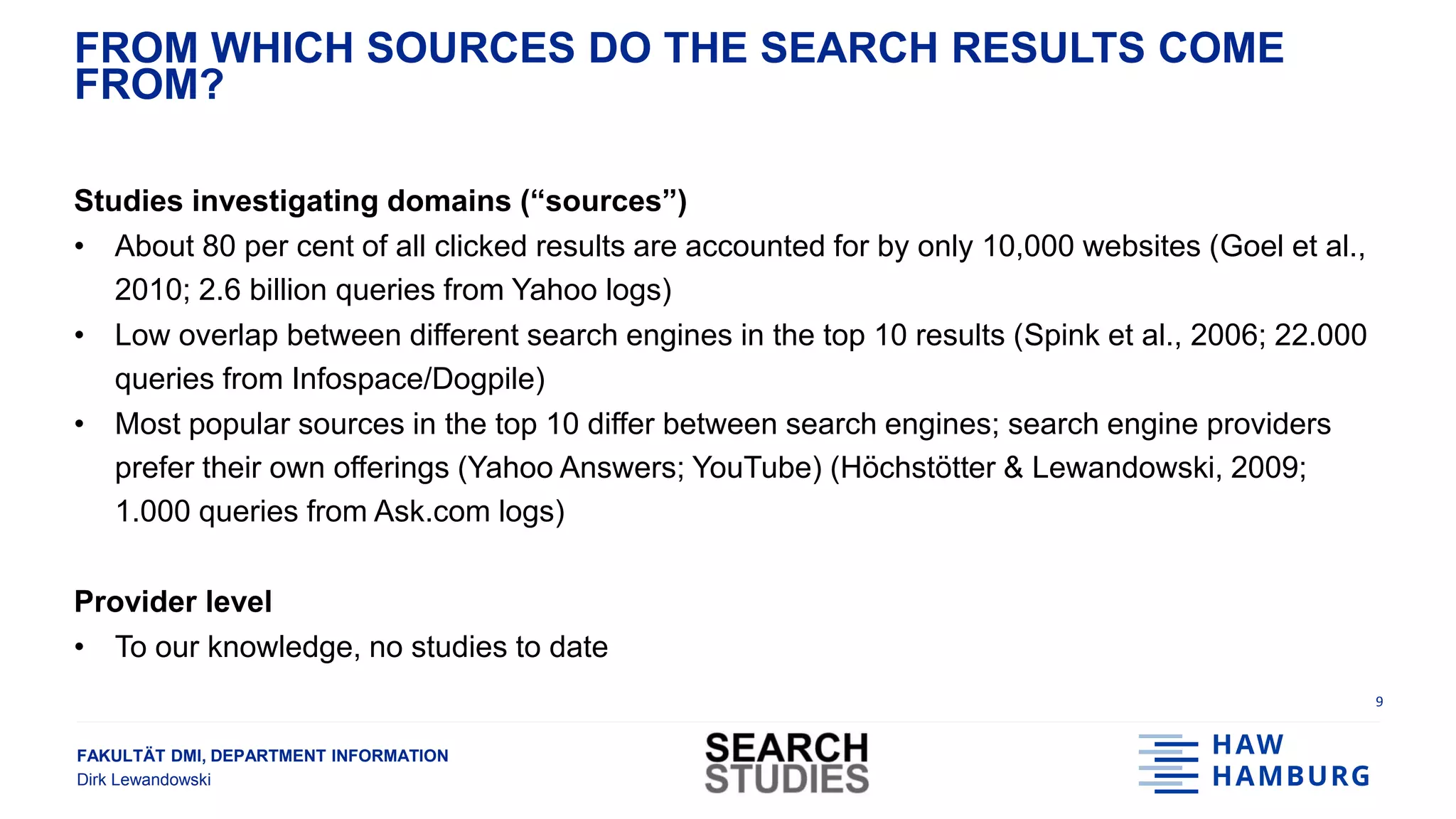 FAKULTÄT DMI, DEPARTMENT INFORMATION
Dirk Lewandowski
FROM WHICH SOURCES DO THE SEARCH RESULTS COME
FROM?
Studies investigating domains (“sources”)
• About 80 per cent of all clicked results are accounted for by only 10,000 websites (Goel et al.,
2010; 2.6 billion queries from Yahoo logs)
• Low overlap between different search engines in the top 10 results (Spink et al., 2006; 22.000
queries from Infospace/Dogpile)
• Most popular sources in the top 10 differ between search engines; search engine providers
prefer their own offerings (Yahoo Answers; YouTube) (Höchstötter & Lewandowski, 2009;
1.000 queries from Ask.com logs)
Provider level
• To our knowledge, no studies to date
9
 