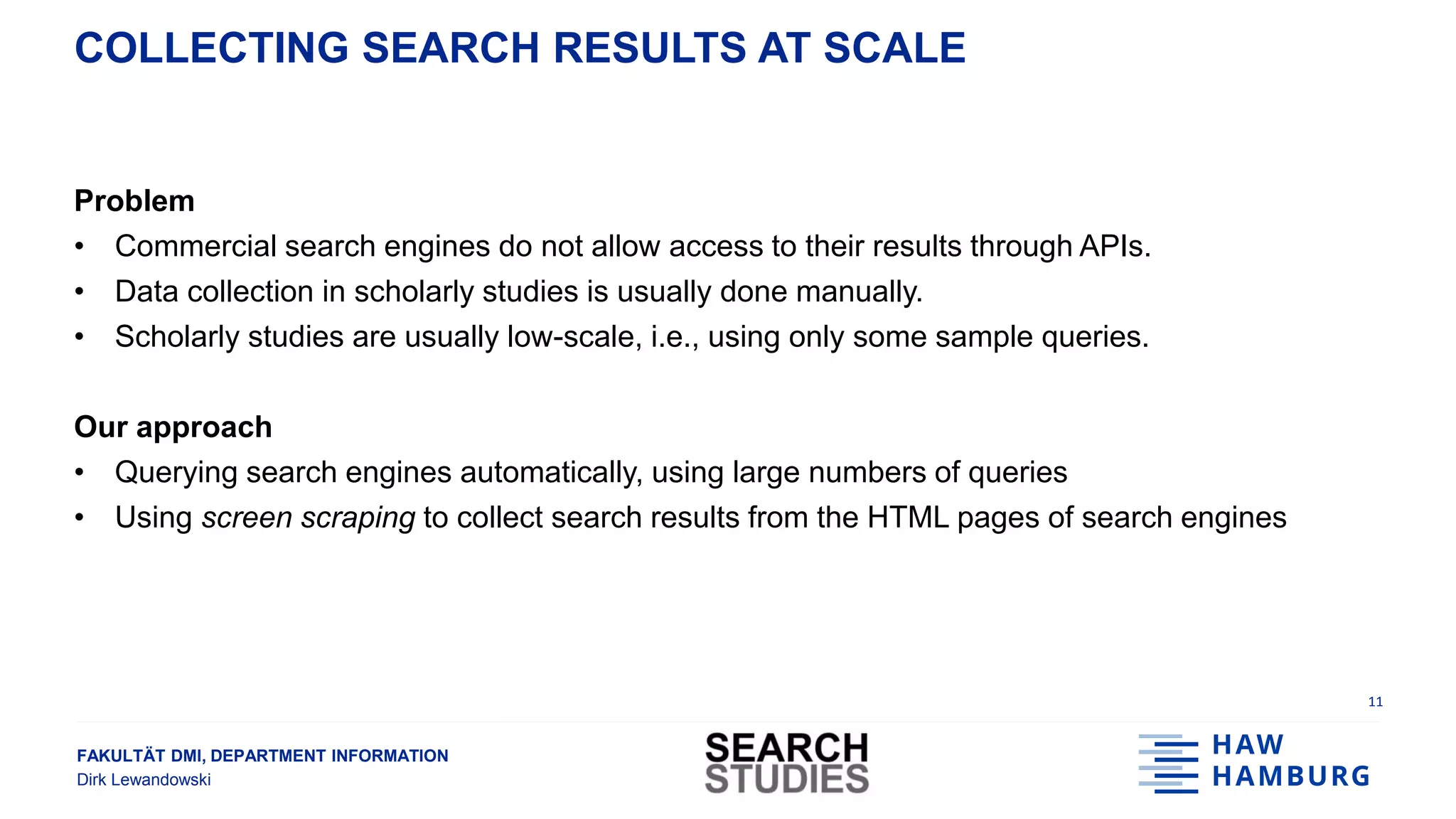 FAKULTÄT DMI, DEPARTMENT INFORMATION
Dirk Lewandowski
COLLECTING SEARCH RESULTS AT SCALE
Problem
• Commercial search engines do not allow access to their results through APIs.
• Data collection in scholarly studies is usually done manually.
• Scholarly studies are usually low-scale, i.e., using only some sample queries.
Our approach
• Querying search engines automatically, using large numbers of queries
• Using screen scraping to collect search results from the HTML pages of search engines
11
 