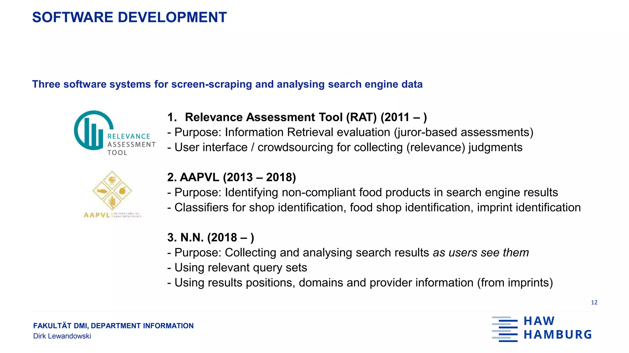 FAKULTÄT DMI, DEPARTMENT INFORMATION
Dirk Lewandowski
SOFTWARE DEVELOPMENT
Three software systems for screen-scraping and analysing search engine data
1. Relevance Assessment Tool (RAT) (2011 – )
- Purpose: Information Retrieval evaluation (juror-based assessments)
- User interface / crowdsourcing for collecting (relevance) judgments
2. AAPVL (2013 – 2018)
- Purpose: Identifying non-compliant food products in search engine results
- Classifiers for shop identification, food shop identification, imprint identification
3. N.N. (2018 – )
- Purpose: Collecting and analysing search results as users see them
- Using relevant query sets
- Using results positions, domains and provider information (from imprints)
12
 