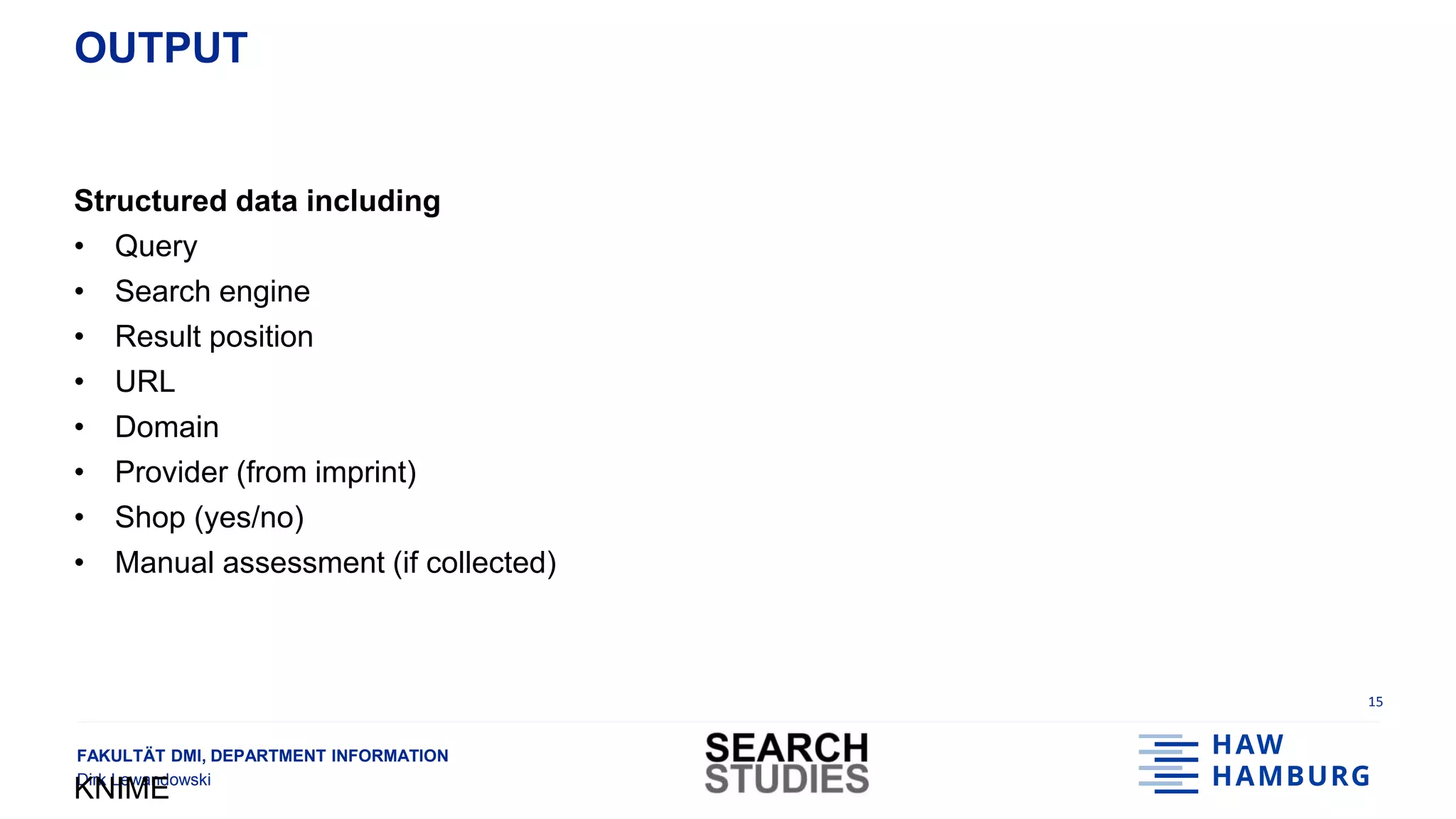 FAKULTÄT DMI, DEPARTMENT INFORMATION
Dirk Lewandowski
OUTPUT
Structured data including
• Query
• Search engine
• Result position
• URL
• Domain
• Provider (from imprint)
• Shop (yes/no)
• Manual assessment (if collected)
KNIME
15
 