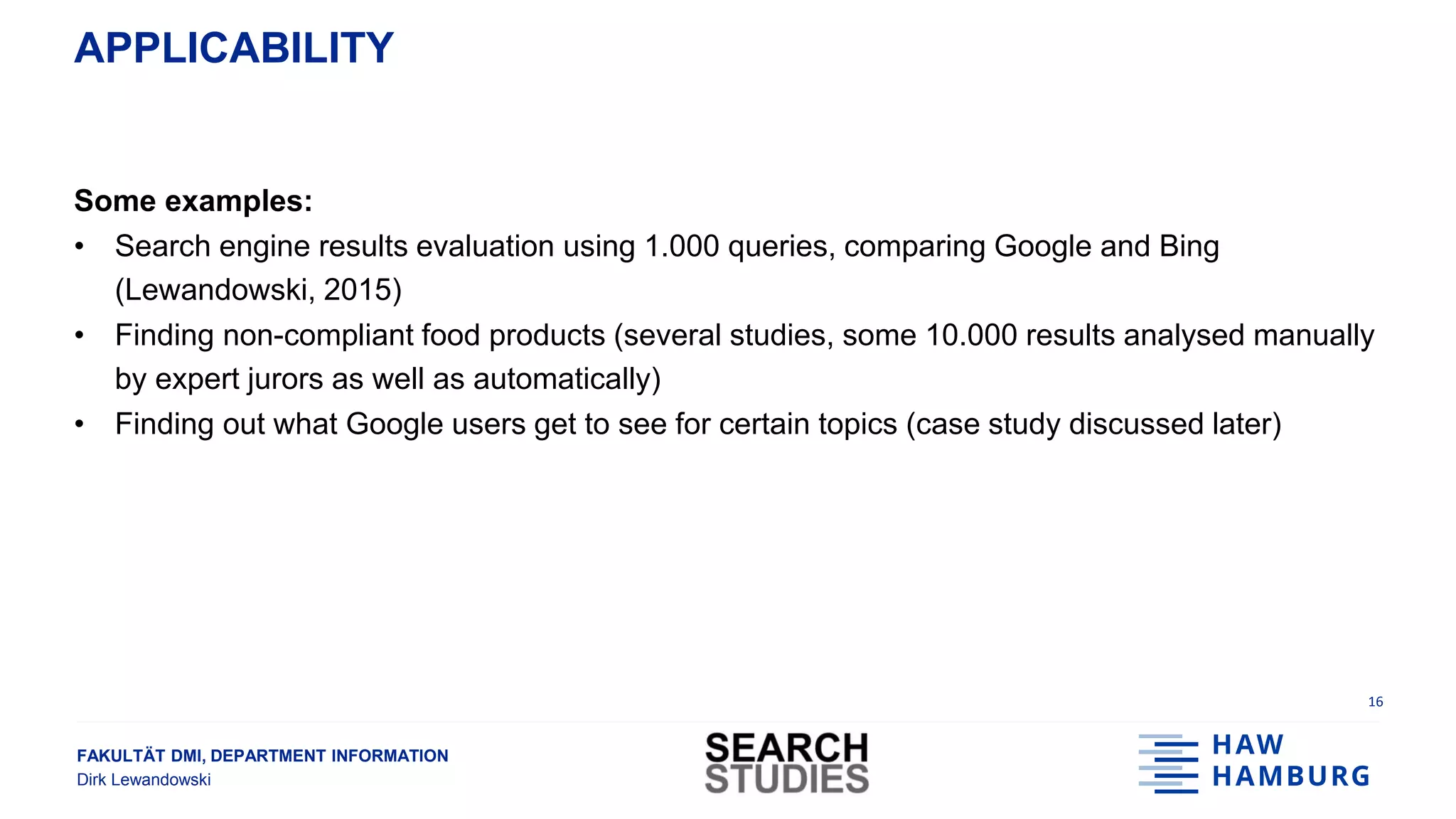FAKULTÄT DMI, DEPARTMENT INFORMATION
Dirk Lewandowski
APPLICABILITY
Some examples:
• Search engine results evaluation using 1.000 queries, comparing Google and Bing
(Lewandowski, 2015)
• Finding non-compliant food products (several studies, some 10.000 results analysed manually
by expert jurors as well as automatically)
• Finding out what Google users get to see for certain topics (case study discussed later)
16
 