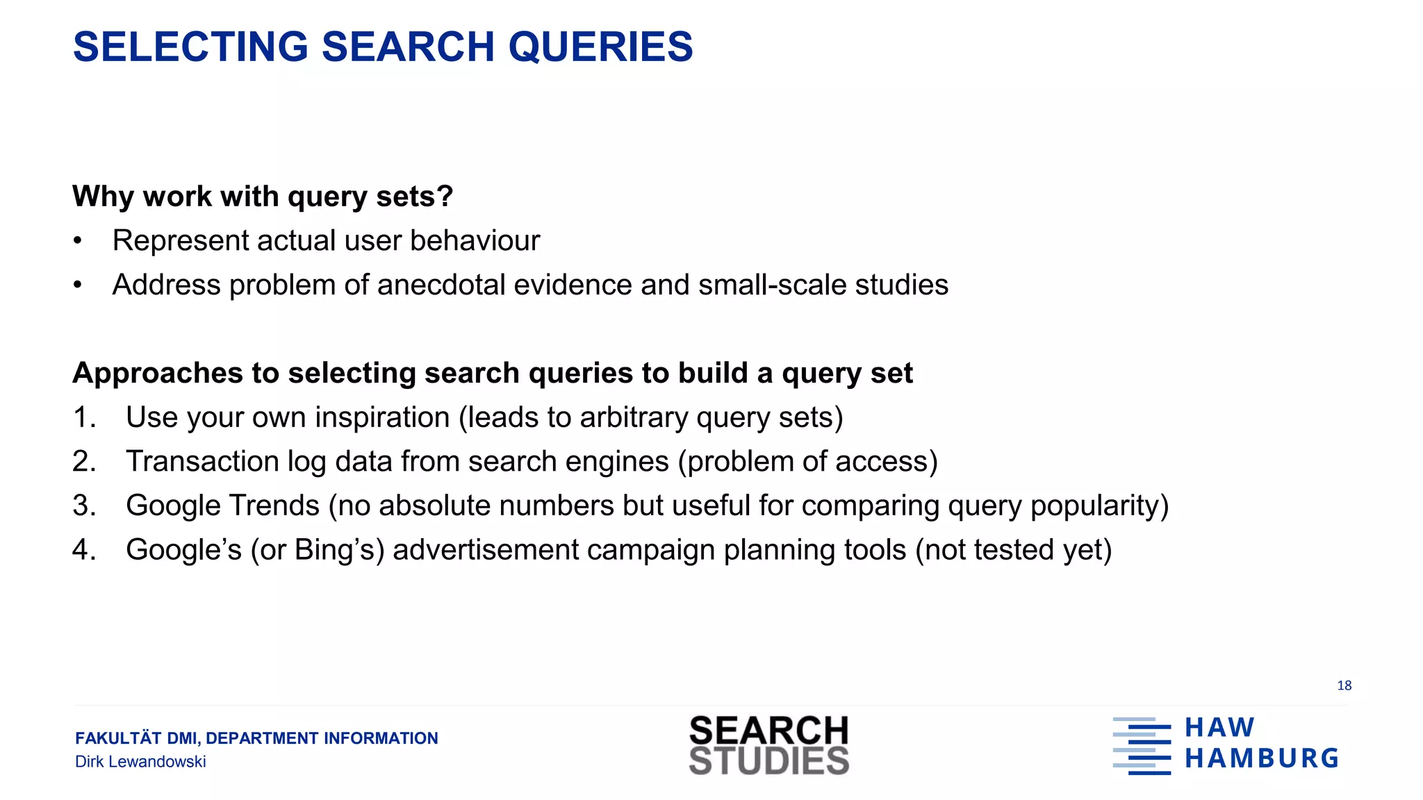 FAKULTÄT DMI, DEPARTMENT INFORMATION
Dirk Lewandowski
SELECTING SEARCH QUERIES
Why work with query sets?
• Represent actual user behaviour
• Address problem of anecdotal evidence and small-scale studies
Approaches to selecting search queries to build a query set
1. Use your own inspiration (leads to arbitrary query sets)
2. Transaction log data from search engines (problem of access)
3. Google Trends (no absolute numbers but useful for comparing query popularity)
4. Google’s (or Bing’s) advertisement campaign planning tools (not tested yet)
18
 