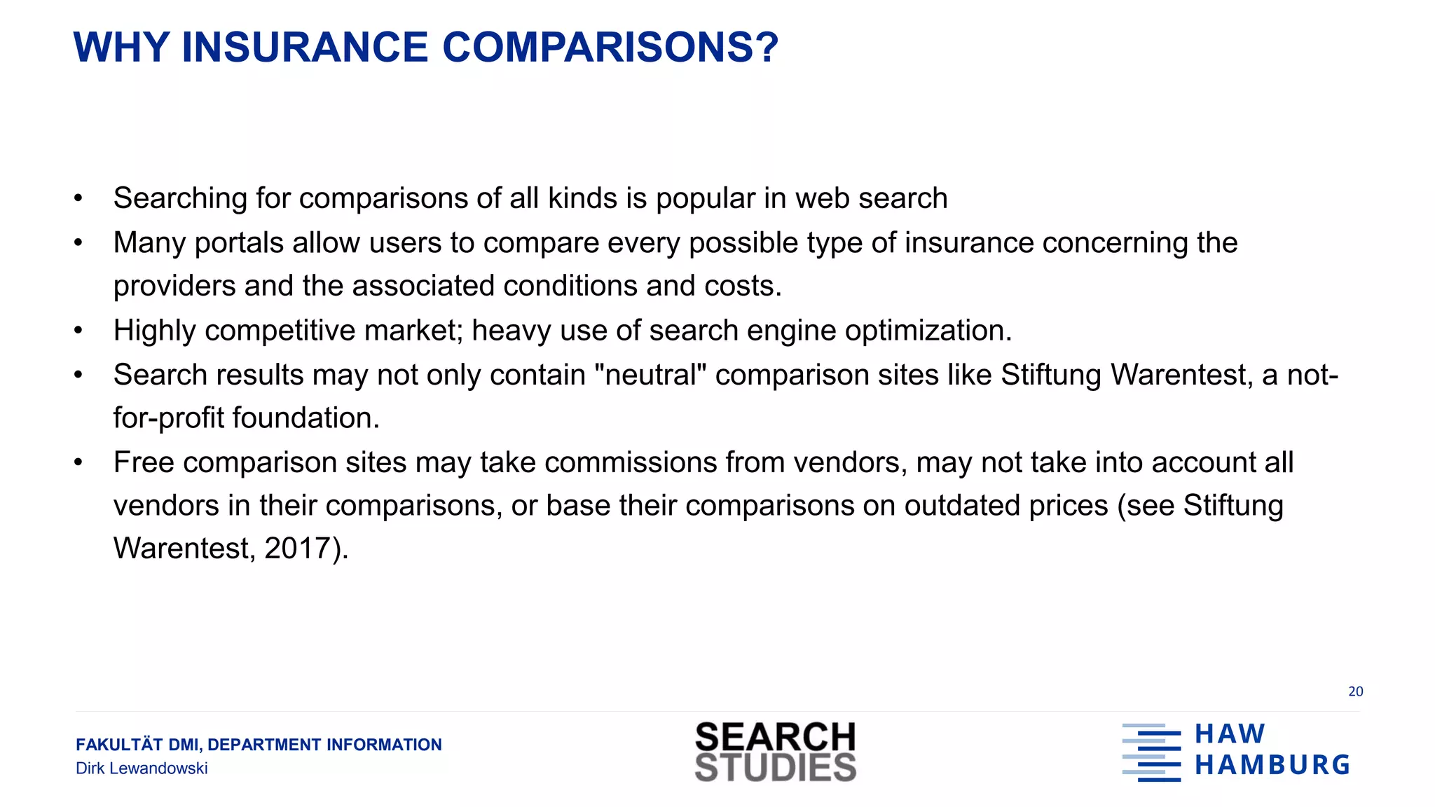 FAKULTÄT DMI, DEPARTMENT INFORMATION
Dirk Lewandowski
WHY INSURANCE COMPARISONS?
• Searching for comparisons of all kinds is popular in web search
• Many portals allow users to compare every possible type of insurance concerning the
providers and the associated conditions and costs.
• Highly competitive market; heavy use of search engine optimization.
• Search results may not only contain "neutral" comparison sites like Stiftung Warentest, a not-
for-profit foundation.
• Free comparison sites may take commissions from vendors, may not take into account all
vendors in their comparisons, or base their comparisons on outdated prices (see Stiftung
Warentest, 2017).
20
 
