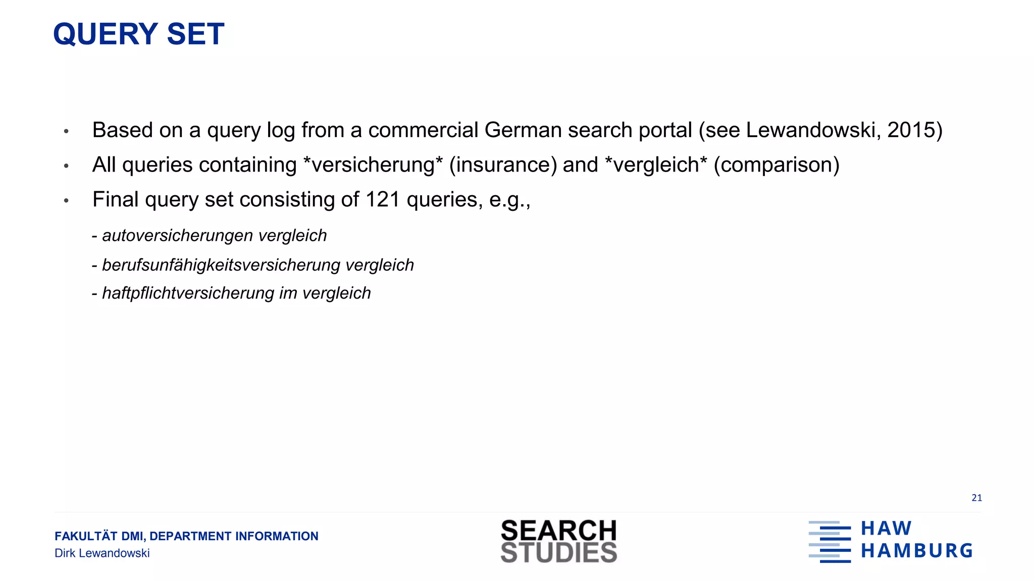 FAKULTÄT DMI, DEPARTMENT INFORMATION
Dirk Lewandowski
QUERY SET
21
• Based on a query log from a commercial German search portal (see Lewandowski, 2015)
• All queries containing *versicherung* (insurance) and *vergleich* (comparison)
• Final query set consisting of 121 queries, e.g.,
- autoversicherungen vergleich
- berufsunfähigkeitsversicherung vergleich
- haftpflichtversicherung im vergleich
 