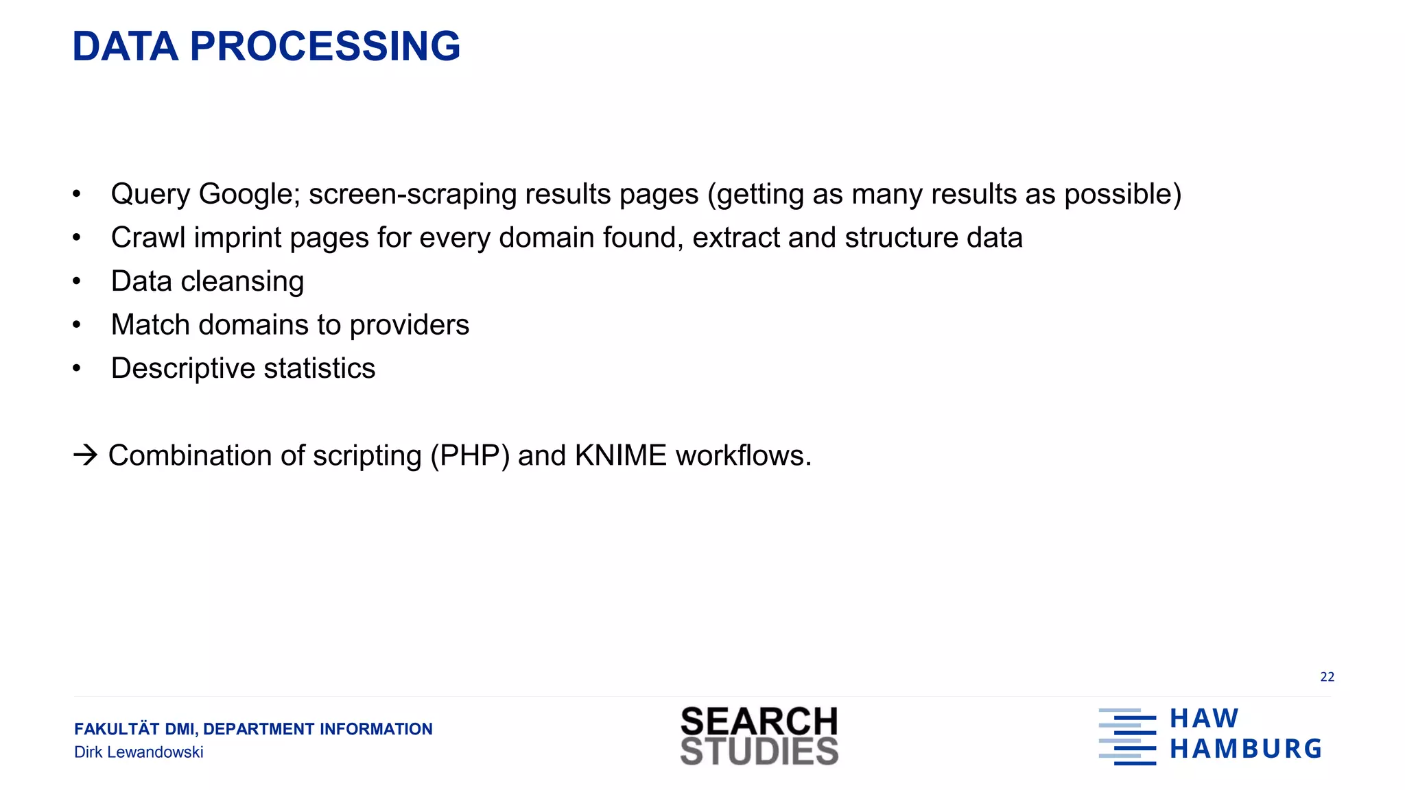 FAKULTÄT DMI, DEPARTMENT INFORMATION
Dirk Lewandowski
DATA PROCESSING
• Query Google; screen-scraping results pages (getting as many results as possible)
• Crawl imprint pages for every domain found, extract and structure data
• Data cleansing
• Match domains to providers
• Descriptive statistics
 Combination of scripting (PHP) and KNIME workflows.
22
 