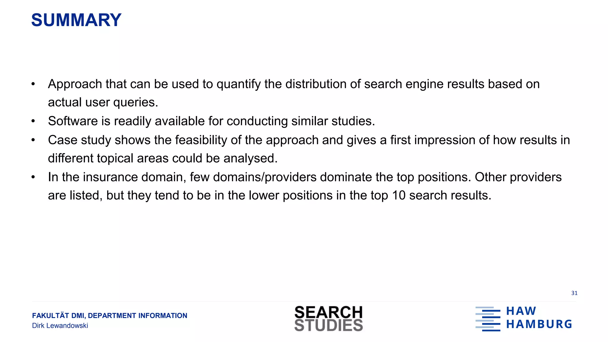 FAKULTÄT DMI, DEPARTMENT INFORMATION
Dirk Lewandowski
SUMMARY
• Approach that can be used to quantify the distribution of search engine results based on
actual user queries.
• Software is readily available for conducting similar studies.
• Case study shows the feasibility of the approach and gives a first impression of how results in
different topical areas could be analysed.
• In the insurance domain, few domains/providers dominate the top positions. Other providers
are listed, but they tend to be in the lower positions in the top 10 search results.
31
 