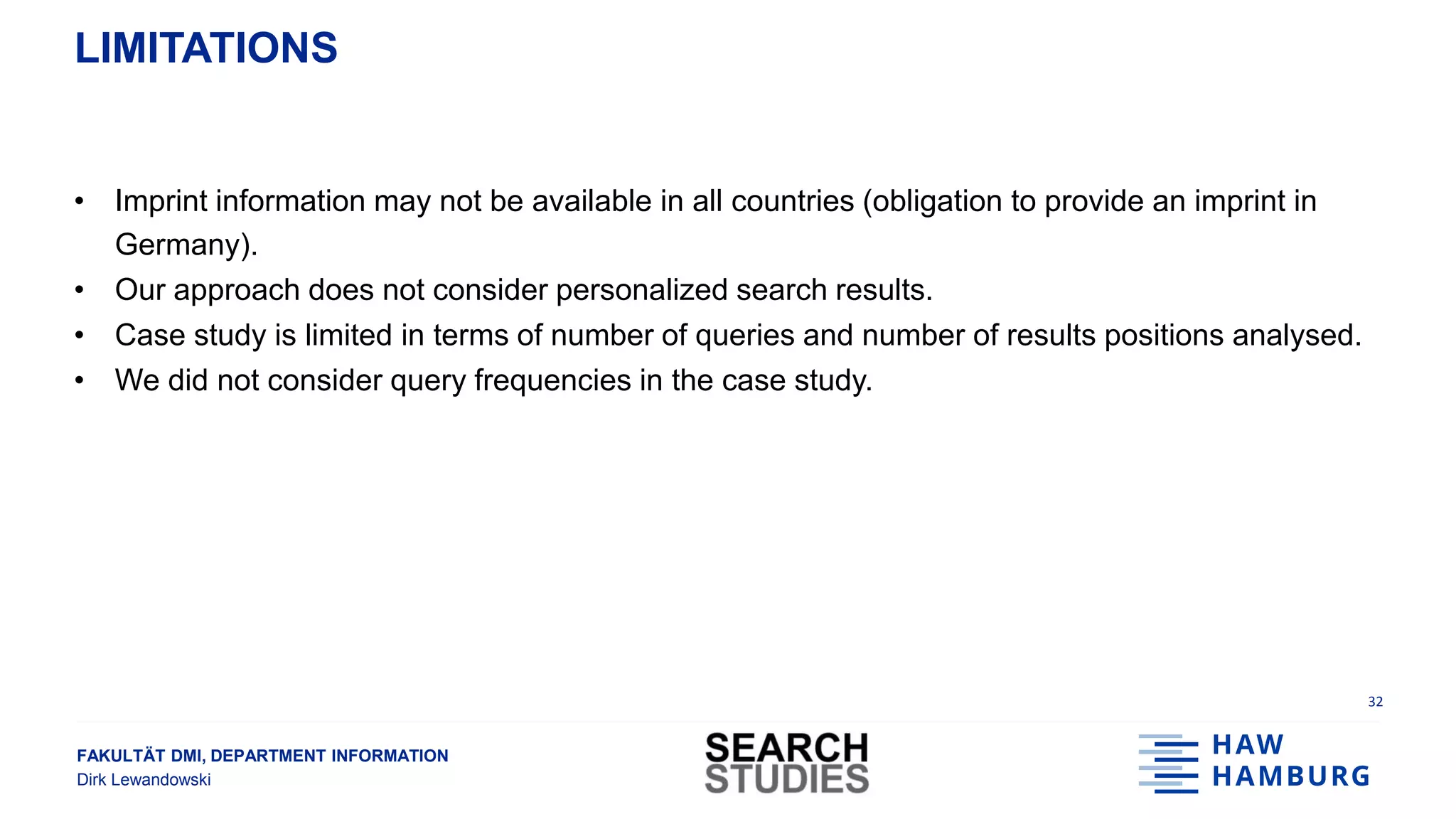FAKULTÄT DMI, DEPARTMENT INFORMATION
Dirk Lewandowski
LIMITATIONS
• Imprint information may not be available in all countries (obligation to provide an imprint in
Germany).
• Our approach does not consider personalized search results.
• Case study is limited in terms of number of queries and number of results positions analysed.
• We did not consider query frequencies in the case study.
32
 