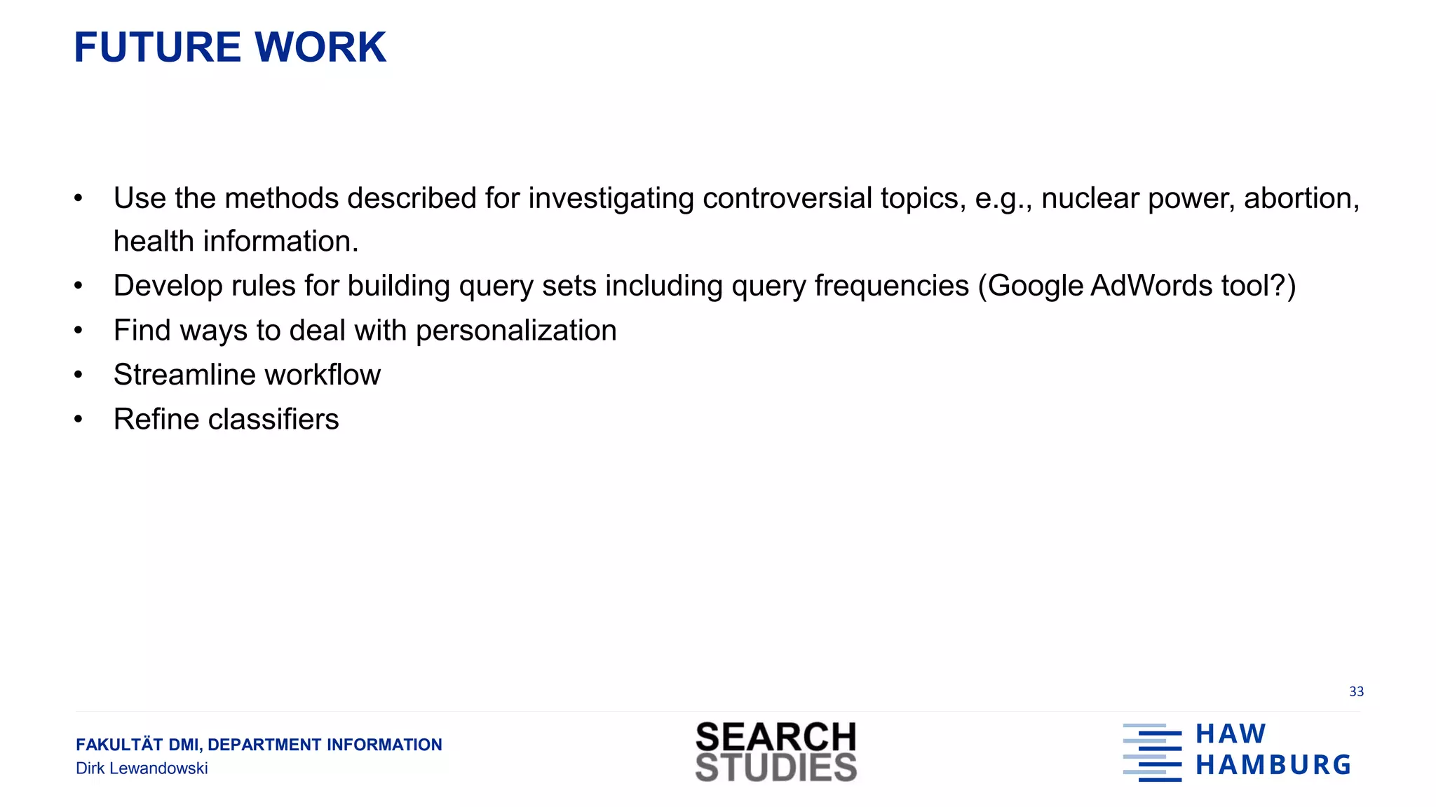 FAKULTÄT DMI, DEPARTMENT INFORMATION
Dirk Lewandowski
FUTURE WORK
• Use the methods described for investigating controversial topics, e.g., nuclear power, abortion,
health information.
• Develop rules for building query sets including query frequencies (Google AdWords tool?)
• Find ways to deal with personalization
• Streamline workflow
• Refine classifiers
33
 