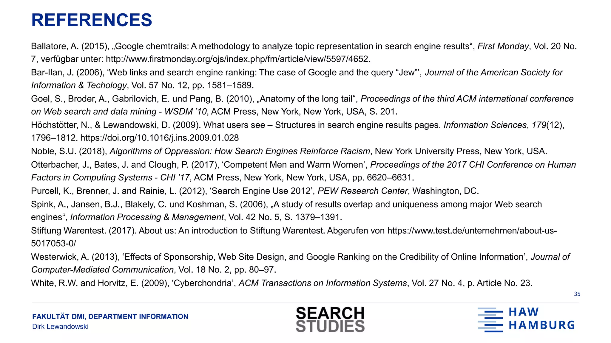 FAKULTÄT DMI, DEPARTMENT INFORMATION
Dirk Lewandowski
REFERENCES
Ballatore, A. (2015), „Google chemtrails: A methodology to analyze topic representation in search engine results“, First Monday, Vol. 20 No.
7, verfügbar unter: http://www.firstmonday.org/ojs/index.php/fm/article/view/5597/4652.
Bar-Ilan, J. (2006), ‘Web links and search engine ranking: The case of Google and the query “Jew”’, Journal of the American Society for
Information & Techology, Vol. 57 No. 12, pp. 1581–1589.
Goel, S., Broder, A., Gabrilovich, E. und Pang, B. (2010), „Anatomy of the long tail“, Proceedings of the third ACM international conference
on Web search and data mining - WSDM ’10, ACM Press, New York, New York, USA, S. 201.
Höchstötter, N., & Lewandowski, D. (2009). What users see – Structures in search engine results pages. Information Sciences, 179(12),
1796–1812. https://doi.org/10.1016/j.ins.2009.01.028
Noble, S.U. (2018), Algorithms of Oppression: How Search Engines Reinforce Racism, New York University Press, New York, USA.
Otterbacher, J., Bates, J. and Clough, P. (2017), ‘Competent Men and Warm Women’, Proceedings of the 2017 CHI Conference on Human
Factors in Computing Systems - CHI ’17, ACM Press, New York, New York, USA, pp. 6620–6631.
Purcell, K., Brenner, J. and Rainie, L. (2012), ‘Search Engine Use 2012’, PEW Research Center, Washington, DC.
Spink, A., Jansen, B.J., Blakely, C. und Koshman, S. (2006), „A study of results overlap and uniqueness among major Web search
engines“, Information Processing & Management, Vol. 42 No. 5, S. 1379–1391.
Stiftung Warentest. (2017). About us: An introduction to Stiftung Warentest. Abgerufen von https://www.test.de/unternehmen/about-us-
5017053-0/
Westerwick, A. (2013), ‘Effects of Sponsorship, Web Site Design, and Google Ranking on the Credibility of Online Information’, Journal of
Computer-Mediated Communication, Vol. 18 No. 2, pp. 80–97.
White, R.W. and Horvitz, E. (2009), ‘Cyberchondria’, ACM Transactions on Information Systems, Vol. 27 No. 4, p. Article No. 23.
35
 