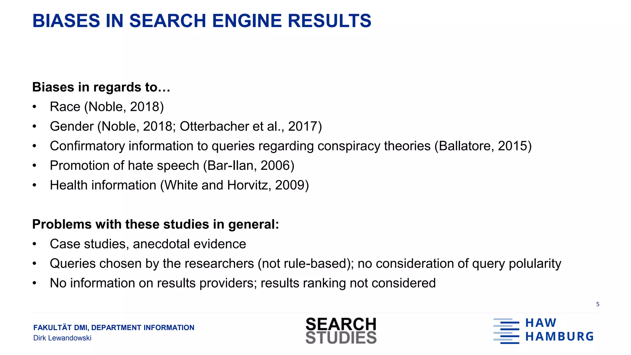 FAKULTÄT DMI, DEPARTMENT INFORMATION
Dirk Lewandowski
BIASES IN SEARCH ENGINE RESULTS
Biases in regards to…
• Race (Noble, 2018)
• Gender (Noble, 2018; Otterbacher et al., 2017)
• Confirmatory information to queries regarding conspiracy theories (Ballatore, 2015)
• Promotion of hate speech (Bar-Ilan, 2006)
• Health information (White and Horvitz, 2009)
Problems with these studies in general:
• Case studies, anecdotal evidence
• Queries chosen by the researchers (not rule-based); no consideration of query polularity
• No information on results providers; results ranking not considered
5
 