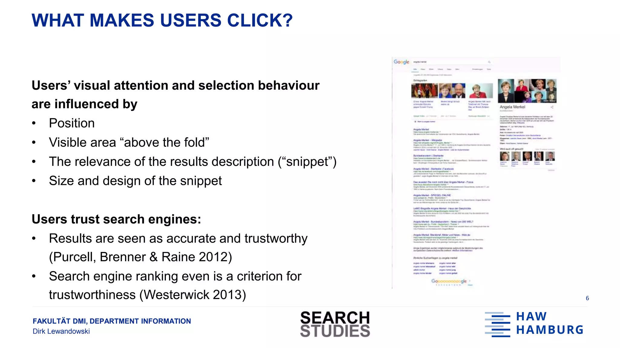 FAKULTÄT DMI, DEPARTMENT INFORMATION
Dirk Lewandowski
WHAT MAKES USERS CLICK?
Users’ visual attention and selection behaviour
are influenced by
• Position
• Visible area “above the fold”
• The relevance of the results description (“snippet”)
• Size and design of the snippet
Users trust search engines:
• Results are seen as accurate and trustworthy
(Purcell, Brenner & Raine 2012)
• Search engine ranking even is a criterion for
trustworthiness (Westerwick 2013) 6
 